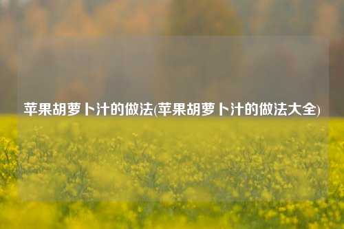 苹果胡萝卜汁的做法(苹果胡萝卜汁的做法大全)